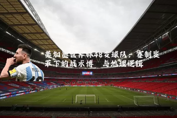 美加墨世界杯48支球队:赛制变革下的战术博弈与地理逻辑
