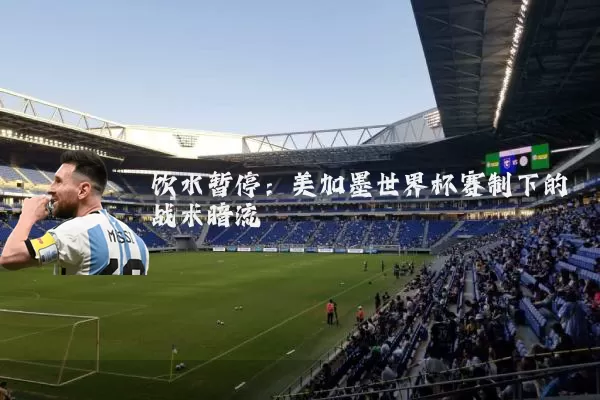 饮水暂停：美加墨世界杯赛制下的战术暗流