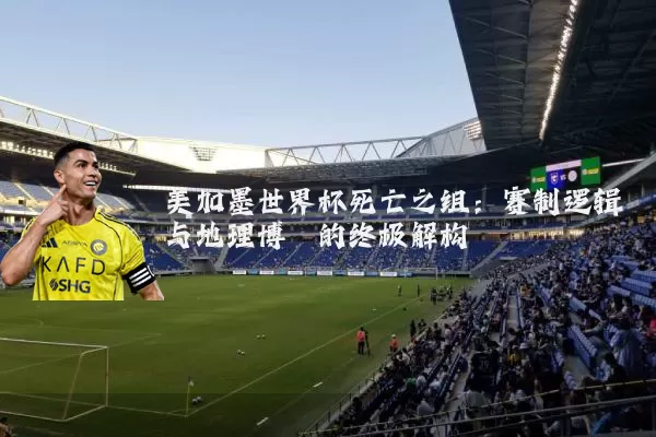 美加墨世界杯死亡之组:赛制逻辑与地理博弈的终极解构