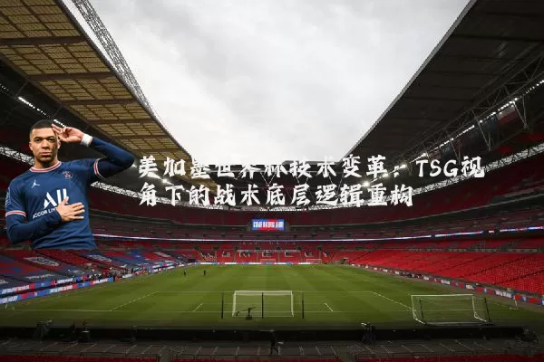 美加墨世界杯技术变革:TSG视角下的战术底层逻辑重构