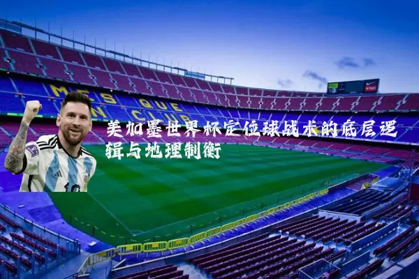 美加墨世界杯定位球战术的底层逻辑与地理制衡