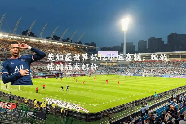 美加墨世界杯12小组赛制:被低估的战术杠杆