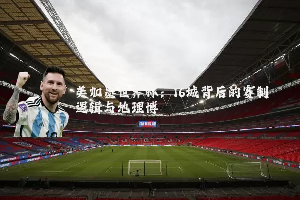 美加墨世界杯：16城背后的赛制逻辑与地理博弈