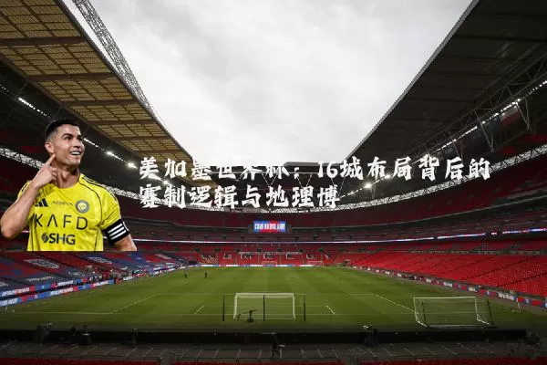 美加墨世界杯：16城布局背后的赛制逻辑与地理博弈