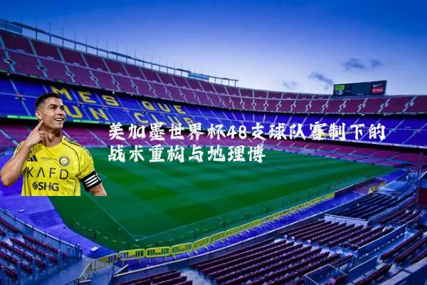 美加墨世界杯48支球队赛制下的战术重构与地理博弈